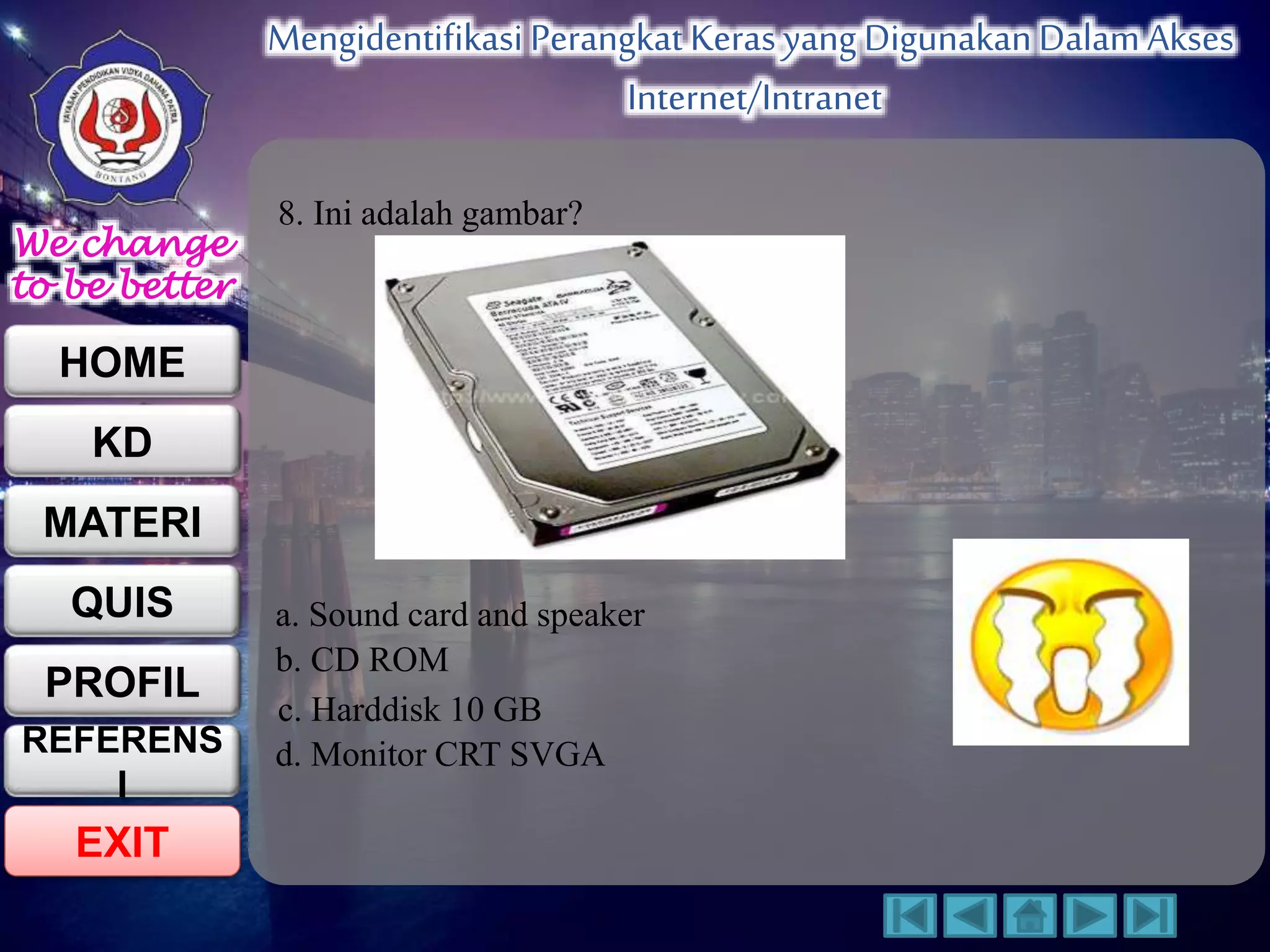 We change 
to be better 
HOME 
KD 
MATERI 
QUIS 
PROFIL 
EXIT 
Mengidentifikasi Perangkat Keras yang Digunakan Dalam Akses 
Internet/Intranet 
REFERENS 
I 
8. Ini adalah gambar? 
a. Sound card and speaker 
b. CD ROM 
c. Harddisk 10 GB 
d. Monitor CRT SVGA 
 