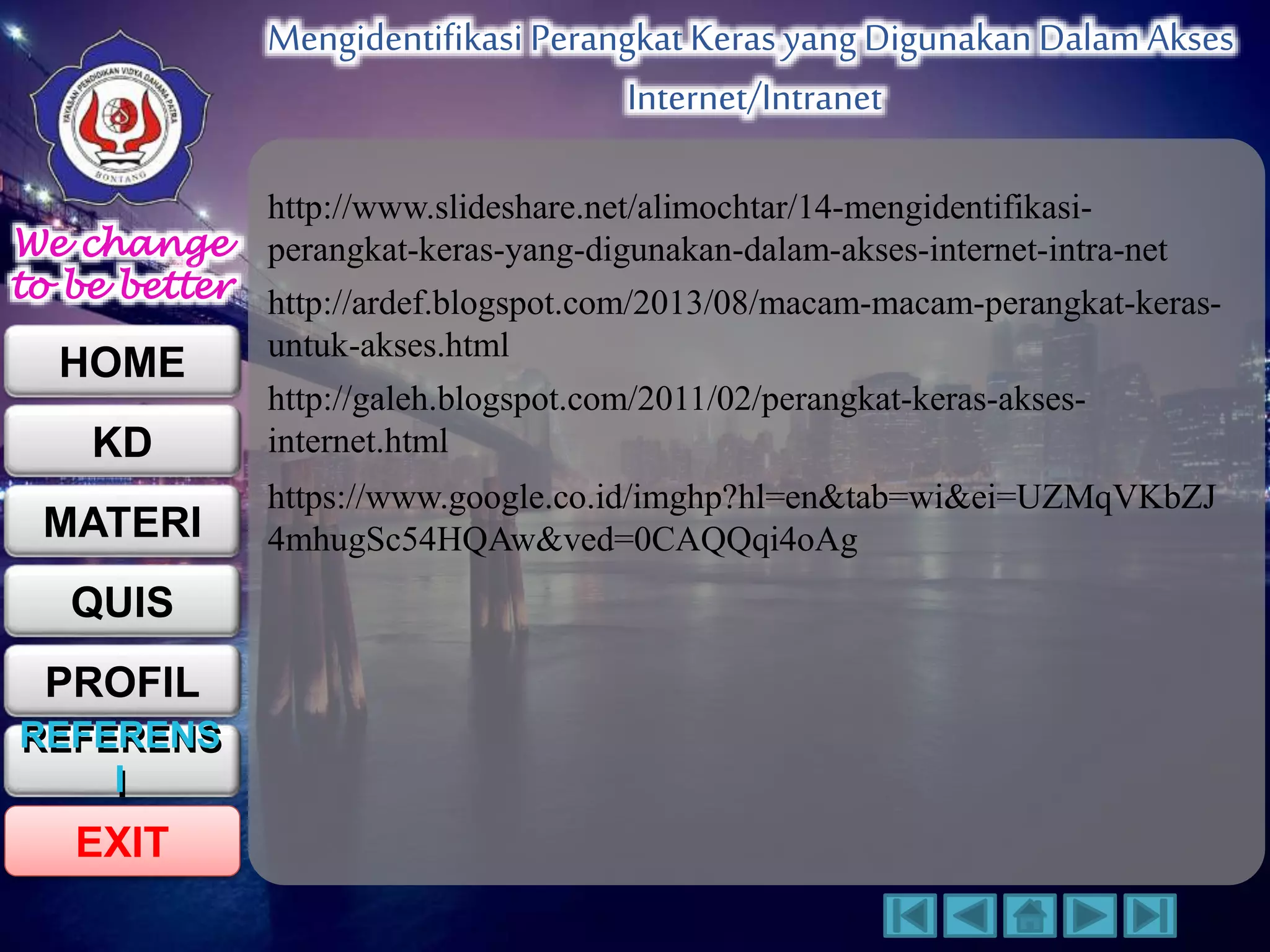 We change 
to be better 
HOME 
KD 
MATERI 
QUIS 
PROFIL 
REFERENS 
I 
EXIT 
Mengidentifikasi Perangkat Keras yang Digunakan Dalam Akses 
Internet/Intranet 
REFERENS 
I 
http://www.slideshare.net/alimochtar/14-mengidentifikasi-perangkat- 
keras-yang-digunakan-dalam-akses-internet-intra-net 
http://ardef.blogspot.com/2013/08/macam-macam-perangkat-keras-untuk- 
akses.html 
http://galeh.blogspot.com/2011/02/perangkat-keras-akses-internet. 
html 
https://www.google.co.id/imghp?hl=en&tab=wi&ei=UZMqVKbZJ 
4mhugSc54HQAw&ved=0CAQQqi4oAg 
