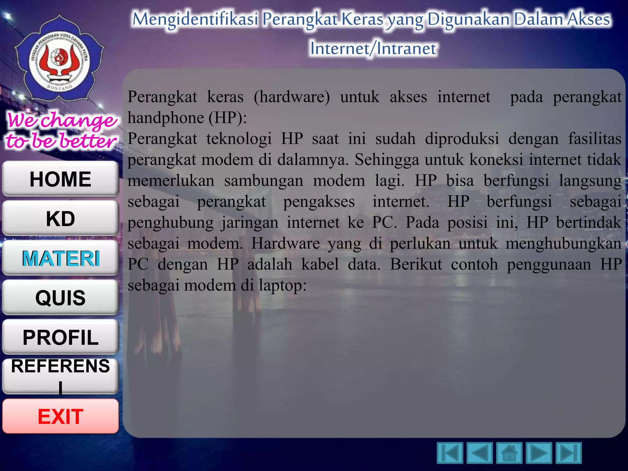 We change 
to be better 
HOME 
KD 
MATERI 
QUIS 
PROFIL 
EXIT 
Mengidentifikasi Perangkat Keras yang Digunakan Dalam Akses 
Internet/Intranet 
REFERENS 
I 
Perangkat keras (hardware) untuk akses internet pada perangkat 
handphone (HP): 
Perangkat teknologi HP saat ini sudah diproduksi dengan fasilitas 
perangkat modem di dalamnya. Sehingga untuk koneksi internet tidak 
memerlukan sambungan modem lagi. HP bisa berfungsi langsung 
sebagai perangkat pengakses internet. HP berfungsi sebagai 
penghubung jaringan internet ke PC. Pada posisi ini, HP bertindak 
sebagai modem. Hardware yang di perlukan untuk menghubungkan 
PC dengan HP adalah kabel data. Berikut contoh penggunaan HP 
sebagai modem di laptop: 
 
