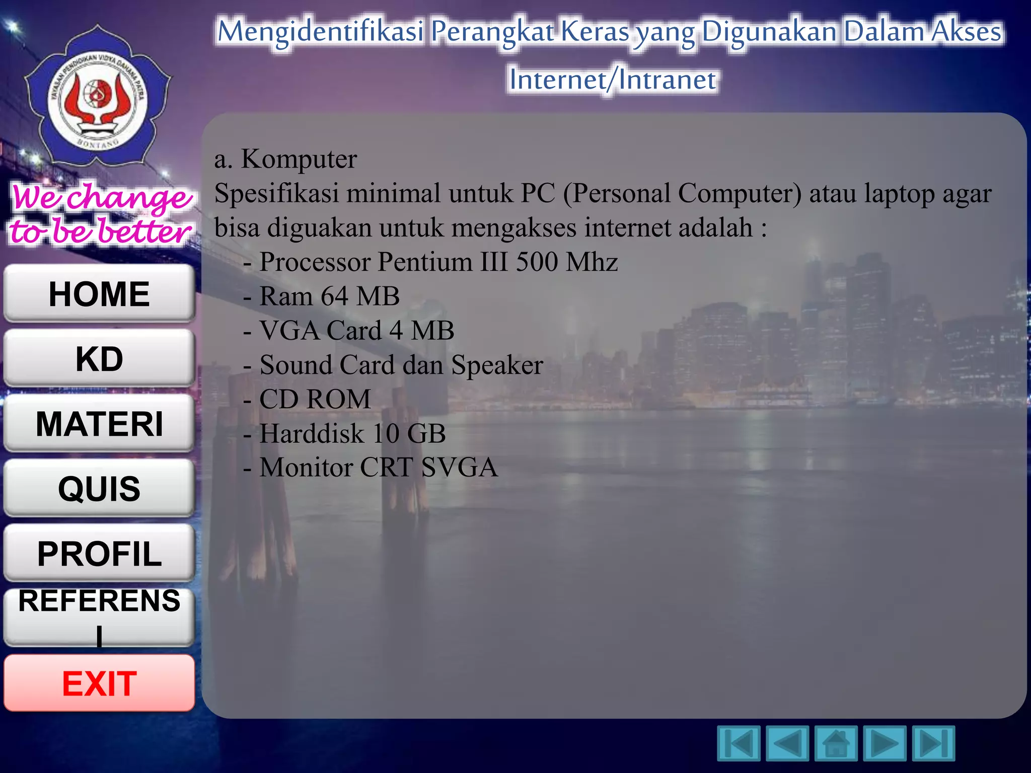 We change 
to be better 
HOME 
KD 
MATERI 
QUIS 
PROFIL 
EXIT 
Mengidentifikasi Perangkat Keras yang Digunakan Dalam Akses 
Internet/Intranet 
REFERENS 
I 
a. Komputer 
Spesifikasi minimal untuk PC (Personal Computer) atau laptop agar 
bisa diguakan untuk mengakses internet adalah : 
- Processor Pentium III 500 Mhz 
- Ram 64 MB 
- VGA Card 4 MB 
- Sound Card dan Speaker 
- CD ROM 
- Harddisk 10 GB 
- Monitor CRT SVGA 
 
