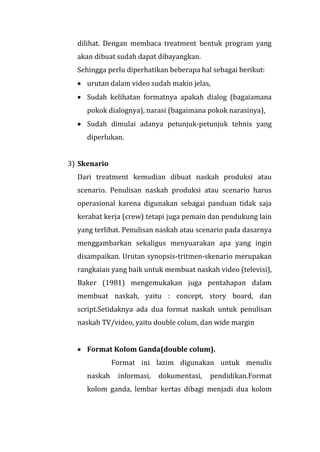 dilihat. Dengan membaca treatment bentuk program yang
akan dibuat sudah dapat dibayangkan.
Sehingga perlu diperhatikan beberapa hal sebagai berikut:
 urutan dalam video sudah makin jelas,
 Sudah kelihatan formatnya apakah dialog (bagaiamana
pokok dialognya), narasi (bagaimana pokok narasinya),
 Sudah dimulai adanya petunjuk-petunjuk tehnis yang
diperlukan.
3) Skenario
Dari treatment kemudian dibuat naskah produksi atau
scenario. Penulisan naskah produksi atau scenario harus
operasional karena digunakan sebagai panduan tidak saja
kerabat kerja (crew) tetapi juga pemain dan pendukung lain
yang terlibat. Penulisan naskah atau scenario pada dasarnya
menggambarkan sekaligus menyuarakan apa yang ingin
disampaikan. Urutan synopsis-tritmen-skenario merupakan
rangkaian yang baik untuk membuat naskah video (televisi),
Baker (1981) mengemukakan juga pentahapan dalam
membuat naskah, yaitu : concept, story board, dan
script.Setidaknya ada dua format naskah untuk penulisan
naskah TV/video, yaitu double colum, dan wide margin
 Format Kolom Ganda(double colum).
Format ini lazim digunakan untuk menulis
naskah informasi, dokumentasi, pendidikan.Format
kolom ganda, lembar kertas dibagi menjadi dua kolom
 