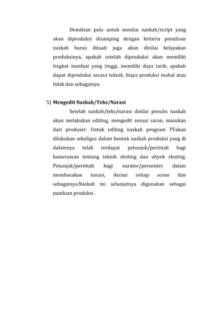 Demikian pula untuk menilai naskah/script yang
akan diproduksi disamping dengan kriteria penulisan
naskah harus ditaati juga akan dinilai kelayakan
produksinya, apakah setelah diproduksi akan memiliki
tingkat manfaat yang tinggi, memiliki daya tarik, apakah
dapat diproduksi secara teknik, biaya produksi mahal atau
tidak dan sebagainya.
5) Mengedit Naskah/Teks/Narasi
Setelah naskah/teks/narasi dinilai penulis naskah
akan melakukan editing, mengedit sesuai saran, masukan
dari produser. Untuk editing naskah program TVakan
dilakukan sekaligus dalam bentuk naskah produksi yang di
dalamnya telah terdapat petunjuk/perintah bagi
kamerawan tentang teknik shoting dan obyek shoting.
Petunjuk/perintah bagi narator/presenter dalam
membacakan narasi, durasi setiap scene dan
sebagainya.Naskah ini selanjutnya digunakan sebagai
panduan produksi.
 