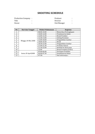 SHOOTING SCHEDULE
Production Company : Produser :
Title : Director :
Durasi : Unit Manager :
No Hari dan Tanggal Waktu Pelaksanaan Kegiatan
1
Minggu, 04 Mei 2008
08.00-10.00 Memeriksa Perlengkapan
2 10.00-12.00 Perjalanan ke lokasi
3 12.00-12.30 Break Produksi
4 12.30-13.00 Setting Peralatan
5 13.00-18.00 Pengambilan Gambar
6 18.00-18.30 Break
7 18.30-21.00 Pengambilan Gambar
8 21.00-21.30 Produksi Selesai
9 21.30-22.00 Kembali ke Basecamp
10 22.00 Break Produksi (Tidur)
11
Senin, 05 April2008
05.00-06.00 Persiapan Produksi
12 06.00-07.30 Perjalanan ke lokasi
13 07.30- Dan seterusnya...
 