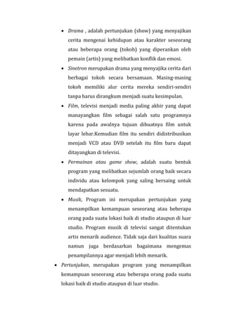  Drama , adalah pertunjukan (show) yang menyajikan
cerita mengenai kehidupan atau karakter seseorang
atau beberapa orang (tokoh) yang diperankan oleh
pemain (artis) yang melibatkan konflik dan emosi.
 Sinetron merupakan drama yang menyajika cerita dari
berbagai tokoh secara bersamaan. Masing-masing
tokoh memiliki alur cerita mereka sendiri-sendiri
tanpa harus dirangkum menjadi suatu kesimpulan.
 Film, televisi menjadi media paling akhir yang dapat
manayangkan film sebagai salah satu programnya
karena pada awalnya tujuan dibuatnya film untuk
layar lebar.Kemudian film itu sendiri didistribusikan
menjadi VCD atau DVD setelah itu film baru dapat
ditayangkan di televisi.
 Permainan atau game show, adalah suatu bentuk
program yang melibatkan sejumlah orang baik secara
individu atau kelompok yang saling bersaing untuk
mendapatkan sesuatu.
 Musik, Program ini merupakan pertunjukan yang
menampilkan kemampuan seseorang atau beberapa
orang pada suatu lokasi baik di studio ataupun di luar
studio. Program musik di televisi sangat ditentukan
artis menarik audience. Tidak saja dari kualitas suara
namun juga berdasarkan bagaimana mengemas
penampilannya agar menjadi lebih menarik.
 Pertunjukan, merupakan program yang menampilkan
kemampuan seseorang atau beberapa orang pada suatu
lokasi baik di studio ataupun di luar studio.
 