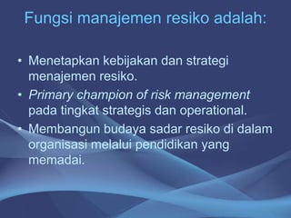 Fungsi manajemen resiko adalah:
• Menetapkan kebijakan dan strategi
menajemen resiko.
• Primary champion of risk management
pada tingkat strategis dan operational.
• Membangun budaya sadar resiko di dalam
organisasi melalui pendidikan yang
memadai.
 