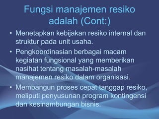 Fungsi manajemen resiko
adalah (Cont:)
• Menetapkan kebijakan resiko internal dan
struktur pada unit usaha.
• Pengkoordinasian berbagai macam
kegiatan fungsional yang memberikan
nasihat tentang masalah-masalah
manajemen resiko dalam organisasi.
• Membangun proses cepat tanggap resiko,
meliputi penyusunan program kontingensi
dan kesinambungan bisnis.
 