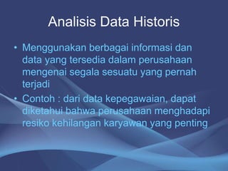 Analisis Data Historis
• Menggunakan berbagai informasi dan
data yang tersedia dalam perusahaan
mengenai segala sesuatu yang pernah
terjadi
• Contoh : dari data kepegawaian, dapat
diketahui bahwa perusahaan menghadapi
resiko kehilangan karyawan yang penting
 