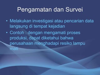 Pengamatan dan Survei
• Melakukan investigasi atau pencarian data
langsung di tempat kejadian
• Contoh : dengan mengamati proses
produksi, dapat diketahui bahwa
perusahaan menghadapi resiko lampu
mati
 
