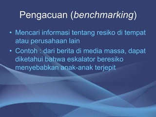 Pengacuan (benchmarking)
• Mencari informasi tentang resiko di tempat
atau perusahaan lain
• Contoh : dari berita di media massa, dapat
diketahui bahwa eskalator beresiko
menyebabkan anak-anak terjepit
 