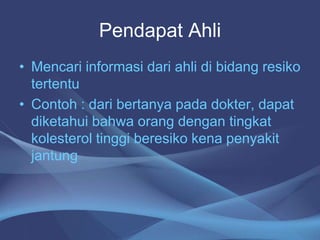 Pendapat Ahli
• Mencari informasi dari ahli di bidang resiko
tertentu
• Contoh : dari bertanya pada dokter, dapat
diketahui bahwa orang dengan tingkat
kolesterol tinggi beresiko kena penyakit
jantung
 