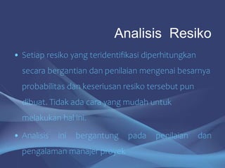 • Setiap resiko yang teridentifikasi diperhitungkan
secara bergantian dan penilaian mengenai besarnya
probabilitas dan keseriusan resiko tersebut pun
dibuat. Tidak ada cara yang mudah untuk
melakukan hal ini.
• Analisis ini bergantung pada penilaian dan
pengalaman manajer proyek
Analisis Resiko
 