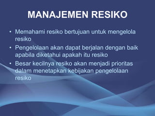 MANAJEMEN RESIKO
• Memahami resiko bertujuan untuk mengelola
resiko
• Pengelolaan akan dapat berjalan dengan baik
apabila diketahui apakah itu resiko
• Besar kecilnya resiko akan menjadi prioritas
dalam menetapkan kebijakan pengelolaan
resiko
 