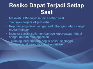 Resiko Dapat Terjadi Setiap
Saat
• Masalah SDM dapat muncul setiap saat
• Transaksi terjadi 24 jam sehari
• Reputasi organisasi sangat sulit dibangun tetapi sangat
mudah hancur
• Investor sangat sulit membangun kepercayaan tetapi
sangat mudah meninggalkan
• Teknologi berkembang begitu pesat, sehingga
mempercepat usangnya aset organisasi
 