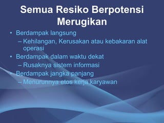 Semua Resiko Berpotensi
Merugikan
• Berdampak langsung
– Kehilangan, Kerusakan atau kebakaran alat
operasi
• Berdampak dalam waktu dekat
– Rusaknya sistem informasi
• Berdampak jangka panjang
– Menurunnya etos kerja karyawan
 