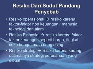 Resiko Dari Sudut Pandang
Penyebab
• Resiko operasional  resiko karena
faktor-faktor non keuangan : manusia,
teknologi dan alam
• Resiko Finansial  resiko karena faktor-
faktor keuangan seperti harga, tingkat
suku bunga, mata uang asing
• Resiko strategi  resiko karena kurang
optimalnya strategi perusahaan yang
dibuat
8
 
