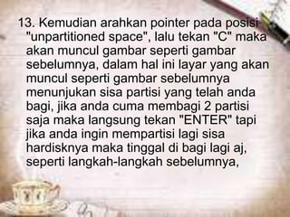 13. Kemudian arahkan pointer pada posisi
 "unpartitioned space", lalu tekan "C" maka
 akan muncul gambar seperti gambar
 sebelumnya, dalam hal ini layar yang akan
 muncul seperti gambar sebelumnya
 menunjukan sisa partisi yang telah anda
 bagi, jika anda cuma membagi 2 partisi
 saja maka langsung tekan "ENTER" tapi
 jika anda ingin mempartisi lagi sisa
 hardisknya maka tinggal di bagi lagi aj,
 seperti langkah-langkah sebelumnya,
 