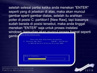 setelah selesai partisi ketika anda menekan "ENTER"
seperti yang di jelaskan di atas, maka akan muncul
gambar sperti gambar diatas, setelah itu arahkan
poiter di posisi C: partition1 [New Raw], tapi biasanya
sudah berada di posisi tersebut, maka anda tinggal
menekan "ENTER" saja untuk proses instalasi
windows, kemudian akan muncul proses format seperti
gambar di bawah ini
 