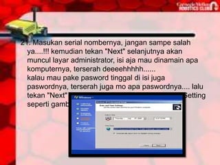 21. Masukan serial nombernya, jangan sampe salah
  ya....!!! kemudian tekan "Next" selanjutnya akan
  muncul layar administrator, isi aja mau dinamain apa
  komputernya, terserah deeeehhhhh......
  kalau mau pake pasword tinggal di isi juga
  paswordnya, terserah juga mo apa paswordnya.... lalu
  tekan "Next" maka muncul layar Date and Time Setting
  seperti gambar di bawah ini
 