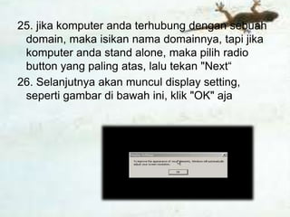 25. jika komputer anda terhubung dengan sebuah
 domain, maka isikan nama domainnya, tapi jika
 komputer anda stand alone, maka pilih radio
 button yang paling atas, lalu tekan "Next“
26. Selanjutnya akan muncul display setting,
 seperti gambar di bawah ini, klik "OK" aja
 