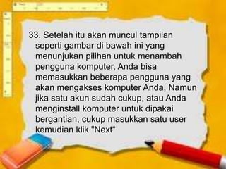 33. Setelah itu akan muncul tampilan
 seperti gambar di bawah ini yang
 menunjukan pilihan untuk menambah
 pengguna komputer, Anda bisa
 memasukkan beberapa pengguna yang
 akan mengakses komputer Anda, Namun
 jika satu akun sudah cukup, atau Anda
 menginstall komputer untuk dipakai
 bergantian, cukup masukkan satu user
 kemudian klik "Next“
 