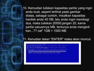 10. Kemudian tuliskan kapasitas partisi yang ingin
  anda buat, seperti terlihat pada gambar
  diatas, sebagai contoh, misalkan kapasitas
  hardisk anda 40 GB, lalu anda ingin membagi
  dua, maka tuliskan 20000,jangan 20, karna
  partisi satuannya MB, tentunya anda mengerti
  kan...?? cat" 1GB = 1000 MB

11. Kenudian tekan "ENTER" maka akan muncul
  gambar seperti dibawah ini:
 
