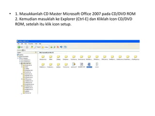 • 1. Masukkanlah CD Master Microsoft Office 2007 pada CD/DVD ROM
  2. Kemudian masuklah ke Explorer (Ctrl-E) dan Kliklah Icon CD/DVD
  ROM, setelah itu klik icon setup.
 