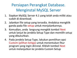 Persiapan Perangkat Database.
       Menginstal MySQL Server
1. Siapkan MySQL Server 4.1 yang telah anda miliki atau
   sudah di download.
2. Jalankan file setup yang tersedia. Andabisa mengklik
   ganda pada file setup untuk menjalankannya.
3. Kemudian, anda langsung mengkik tombol Next
   untuk lanjut ke jendela Setup Type dan memilih setup
   yang dibutuhkan.
4. Pada jendela Setup Type, lakukan pemilihan opsi
   Custom (pilihan ketiga) untuk menentukan fitur
   program yang ingin diinstal. Kliklah tombol Next
   untuk melanjutkan ke jendela Custom Setup
 