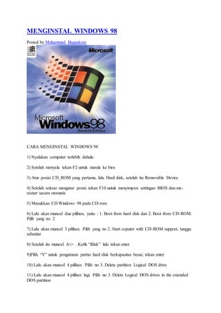 MENGINSTAL WINDOWS 98 
Posted by Muhammad Bagaskoro 
CARA MENGINSTAL WINDOWS 98 
1) Nyalakan computer terlebih dahulu 
2) Setelah menyala tekan F2 untuk masuk ke bios 
3) Atur posisi CD_ROM yang pertama, lalu Hard disk, setelah itu Removable Device 
4) Setelah selesai mengatur posisi tekan F10 untuk menyimpan settingan BIOS dan me-restart 
secara otomatis 
5) Masukkan CD Windows 98 pada CD-rom 
6) Lalu akan muncul dua pilihan, yaitu : 1. Boot from hard disk dan 2. Boot from CD-ROM. 
Pilih yang no. 2 
7) Lalu akan muncul 3 pilihan. Pilih yang no 2. Start coputer with CD-ROM support, tunggu 
sebentar 
8) Setelah itu muncul A:> . Ketik “fdisk” lalu tekan enter 
9)Pilih “Y” untuk pengaturan partisi hard disk berkapasitas besar, tekan enter 
10) Lalu akan muncul 4 pilihan. Pilih no 3. Delete partition Logical DOS drive 
11) Lalu akan muncul 4 pilihan lagi. Pilih no 3. Delete Logical DOS drives in the extended 
DOS partition 
 