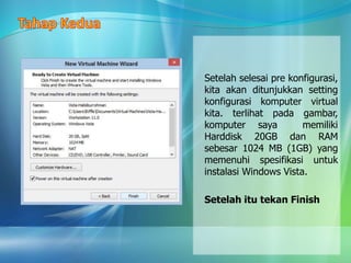 Setelah selesai pre konfigurasi,
kita akan ditunjukkan setting
konfigurasi komputer virtual
kita. terlihat pada gambar,
komputer saya memiliki
Harddisk 20GB dan RAM
sebesar 1024 MB (1GB) yang
memenuhi spesifikasi untuk
instalasi Windows Vista.
Setelah itu tekan Finish
 