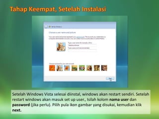Setelah Windows Vista selesai diinstal, windows akan restart sendiri. Setelah
restart windows akan masuk set up user., Isilah kolom nama user dan
password (jika perlu). Pilih pula ikon gambar yang disukai, kemudian klik
next.
 