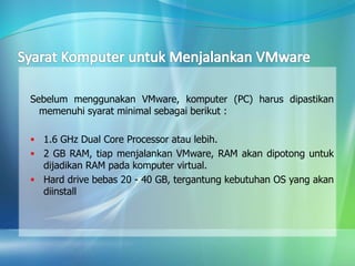 Sebelum menggunakan VMware, komputer (PC) harus dipastikan
memenuhi syarat minimal sebagai berikut :
 1.6 GHz Dual Core Processor atau lebih.
 2 GB RAM, tiap menjalankan VMware, RAM akan dipotong untuk
dijadikan RAM pada komputer virtual.
 Hard drive bebas 20 - 40 GB, tergantung kebutuhan OS yang akan
diinstall
 