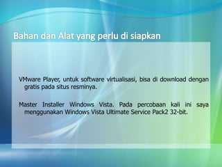 VMware Player, untuk software virtualisasi, bisa di download dengan
gratis pada situs resminya.
Master Installer Windows Vista. Pada percobaan kali ini saya
menggunakan Windows Vista Ultimate Service Pack2 32-bit.
 