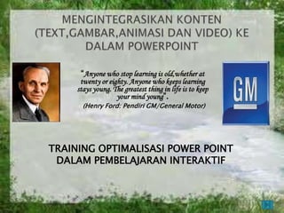 “Anyone who stop learning is old,whether at
      twenty or eighty. Anyone who keeps learning
     stays young. The greatest thing in life is to keep
                   your mind young”.
       (Henry Ford: Pendiri GM/General Motor)




TRAINING OPTIMALISASI POWER POINT
 DALAM PEMBELAJARAN INTERAKTIF
 