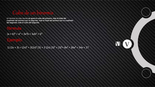 Cubo de un binomio
Un binomio al cubo (suma) es igual al cubo del primero, más el triple del
cuadrado del primero por el segundo, más el triple del primero por el cuadrado
del segundo, más el cubo del segundo.
fórmula
(a + b)³ = a³ + 3a²b + 3ab² + b³
Ejemplo
1) (2x + 3) = (2x)³ + 3(2x)² (3) + 3 (2x) (3)² + (3)³= 8x³ + 36x² + 54x + 27
 