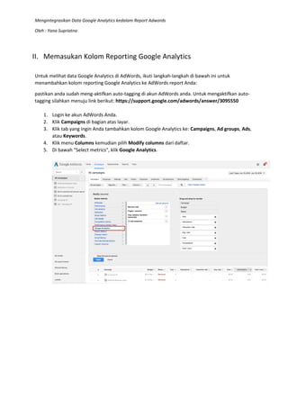 Mengintegrasikan Data Google Analytics kedalam Report Adwords
Oleh : Yana Supriatna
II. Memasukan Kolom Reporting Google Analytics
Untuk melihat data Google Analytics di AdWords, ikuti langkah-langkah di bawah ini untuk
menambahkan kolom reporting Google Analytics ke AdWords report Anda:
pastikan anda sudah meng-aktifkan auto-tagging di akun AdWords anda. Untuk mengaktifkan auto-
tagging silahkan menuju link berikut: https://support.google.com/adwords/answer/3095550
1. Login ke akun AdWords Anda.
2. Klik Campaigns di bagian atas layar.
3. Klik tab yang ingin Anda tambahkan kolom Google Analytics ke: Campaigns, Ad groups, Ads,
atau Keywords.
4. Klik menu Columns kemudian pilih Modify columns dari daftar.
5. Di bawah "Select metrics", klik Google Analytics.
 