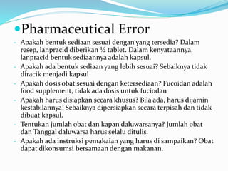 Pharmaceutical Error
- Apakah bentuk sediaan sesuai dengan yang tersedia? Dalam
resep, lanpracid diberikan ½ tablet. Dalam kenyataannya,
lanpracid bentuk sediaannya adalah kapsul.
- Apakah ada bentuk sediaan yang lebih sesuai? Sebaiknya tidak
diracik menjadi kapsul
- Apakah dosis obat sesuai dengan ketersediaan? Fucoidan adalah
food supplement, tidak ada dosis untuk fuciodan
- Apakah harus disiapkan secara khusus? Bila ada, harus dijamin
kestabilannya! Sebaiknya dipersiapkan secara terpisah dan tidak
dibuat kapsul.
- Tentukan jumlah obat dan kapan daluwarsanya? Jumlah obat
dan Tanggal daluwarsa harus selalu ditulis.
- Apakah ada instruksi pemakaian yang harus di sampaikan? Obat
dapat dikonsumsi bersamaan dengan makanan.
 