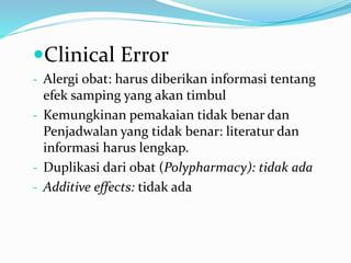 Clinical Error
- Alergi obat: harus diberikan informasi tentang
efek samping yang akan timbul
- Kemungkinan pemakaian tidak benar dan
Penjadwalan yang tidak benar: literatur dan
informasi harus lengkap.
- Duplikasi dari obat (Polypharmacy): tidak ada
- Additive effects: tidak ada
 
