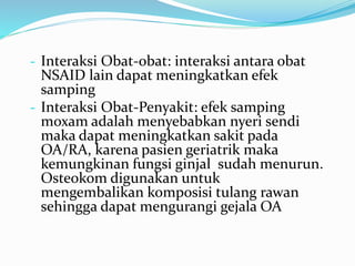 - Interaksi Obat-obat: interaksi antara obat
NSAID lain dapat meningkatkan efek
samping
- Interaksi Obat-Penyakit: efek samping
moxam adalah menyebabkan nyeri sendi
maka dapat meningkatkan sakit pada
OA/RA, karena pasien geriatrik maka
kemungkinan fungsi ginjal sudah menurun.
Osteokom digunakan untuk
mengembalikan komposisi tulang rawan
sehingga dapat mengurangi gejala OA
 