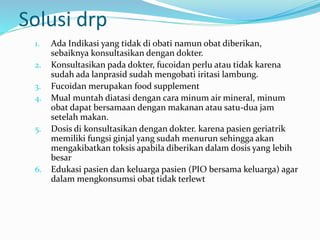 Solusi drp
1. Ada Indikasi yang tidak di obati namun obat diberikan,
sebaiknya konsultasikan dengan dokter.
2. Konsultasikan pada dokter, fucoidan perlu atau tidak karena
sudah ada lanprasid sudah mengobati iritasi lambung.
3. Fucoidan merupakan food supplement
4. Mual muntah diatasi dengan cara minum air mineral, minum
obat dapat bersamaan dengan makanan atau satu-dua jam
setelah makan.
5. Dosis di konsultasikan dengan dokter. karena pasien geriatrik
memiliki fungsi ginjal yang sudah menurun sehingga akan
mengakibatkan toksis apabila diberikan dalam dosis yang lebih
besar
6. Edukasi pasien dan keluarga pasien (PIO bersama keluarga) agar
dalam mengkonsumsi obat tidak terlewt
 