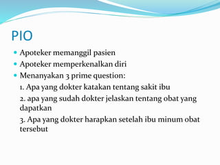 PIO
 Apoteker memanggil pasien
 Apoteker memperkenalkan diri
 Menanyakan 3 prime question:
1. Apa yang dokter katakan tentang sakit ibu
2. apa yang sudah dokter jelaskan tentang obat yang
dapatkan
3. Apa yang dokter harapkan setelah ibu minum obat
tersebut
 