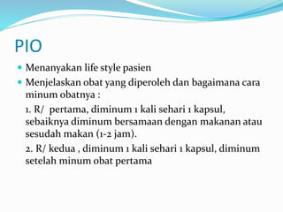 PIO
 Menanyakan life style pasien
 Menjelaskan obat yang diperoleh dan bagaimana cara
minum obatnya :
1. R/ pertama, diminum 1 kali sehari 1 kapsul,
sebaiknya diminum bersamaan dengan makanan atau
sesudah makan (1-2 jam).
2. R/ kedua , diminum 1 kali sehari 1 kapsul, diminum
setelah minum obat pertama
 