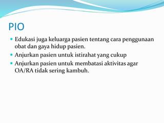 PIO
 Edukasi juga keluarga pasien tentang cara penggunaan
obat dan gaya hidup pasien.
 Anjurkan pasien untuk istirahat yang cukup
 Anjurkan pasien untuk membatasi aktivitas agar
OA/RA tidak sering kambuh.
 