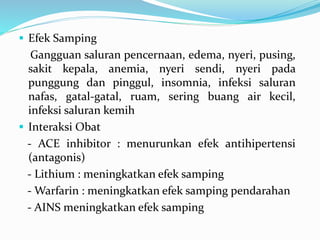  Efek Samping
Gangguan saluran pencernaan, edema, nyeri, pusing,
sakit kepala, anemia, nyeri sendi, nyeri pada
punggung dan pinggul, insomnia, infeksi saluran
nafas, gatal-gatal, ruam, sering buang air kecil,
infeksi saluran kemih
 Interaksi Obat
- ACE inhibitor : menurunkan efek antihipertensi
(antagonis)
- Lithium : meningkatkan efek samping
- Warfarin : meningkatkan efek samping pendarahan
- AINS meningkatkan efek samping
 