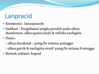 Lanpracid
 Komposisi : lansoprazole
 Indikasi : Pengobatan jangka pendek pada ulkus
duodenum, ulkus gaster jinak & refluks esofagitis
 Dosis :
- ulkus duodenal : 30mg/hr selama 4minggu
- ulkus gatrik & esofagitis erosif 30mg/hr selama 8 minggu
 Bentuk sediaan: kapsul
 