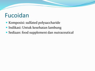 Fucoidan
 Komposisi: sulfated polysaccharide
 Indikasi: Untuk kesehatan lambung
 Sediaan: food supplement dan nutraceutical
 