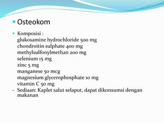  Osteokom
 Komposisi :
glukosamine hydrochloride 500 mg
chondroitin sulphate 400 mg
methylsulfonylmethan 200 mg
selenium 15 mg
zinc 5 mg
manganese 50 mcg
magnesium glycerophosphate 10 mg
vitamin C 50 mg
- Sediaan: Kaplet salut selaput, dapat dikonsumsi dengan
makanan
 