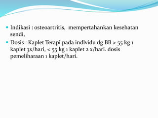  Indikasi : osteoartritis, mempertahankan kesehatan
sendi,
 Dosis : Kaplet Terapi pada indlvidu dg BB > 55 kg 1
kaplet 3x/hari, < 55 kg 1 kaplet 2 x/hari. dosis
pemeliharaan 1 kaplet/hari.
 