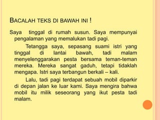 BACALAH TEKS DI BAWAH INI !
Saya tinggal di rumah susun. Saya mempunyai
pengalaman yang memalukan tadi pagi.
Tetangga saya, sepasang suami istri yang
tinggal di lantai bawah, tadi malam
menyelenggarakan pesta bersama teman-teman
mereka. Mereka sangat gaduh, tetapi tidaklah
mengapa. Istri saya terbangun berkali – kali.
Lalu, tadi pagi terdapat sebuah mobil diparkir
di depan jalan ke luar kami. Saya mengira bahwa
mobil itu milik seseorang yang ikut pesta tadi
malam.
 