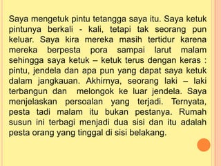 Saya mengetuk pintu tetangga saya itu. Saya ketuk
pintunya berkali - kali, tetapi tak seorang pun
keluar. Saya kira mereka masih tertidur karena
mereka berpesta pora sampai larut malam
sehingga saya ketuk – ketuk terus dengan keras :
pintu, jendela dan apa pun yang dapat saya ketuk
dalam jangkauan. Akhirnya, seorang laki – laki
terbangun dan melongok ke luar jendela. Saya
menjelaskan persoalan yang terjadi. Ternyata,
pesta tadi malam itu bukan pestanya. Rumah
susun ini terbagi menjadi dua sisi dan itu adalah
pesta orang yang tinggal di sisi belakang.
 