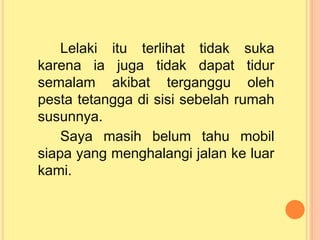 Lelaki itu terlihat tidak suka
karena ia juga tidak dapat tidur
semalam akibat terganggu oleh
pesta tetangga di sisi sebelah rumah
susunnya.
Saya masih belum tahu mobil
siapa yang menghalangi jalan ke luar
kami.
 